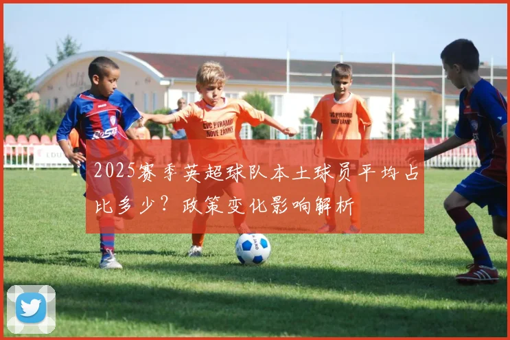 2025赛季英超球队本土球员平均占比多少？政策变化影响解析