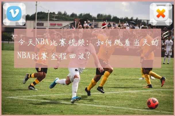 今天NBA比赛视频：如何观看当天的NBA比赛全程回放？