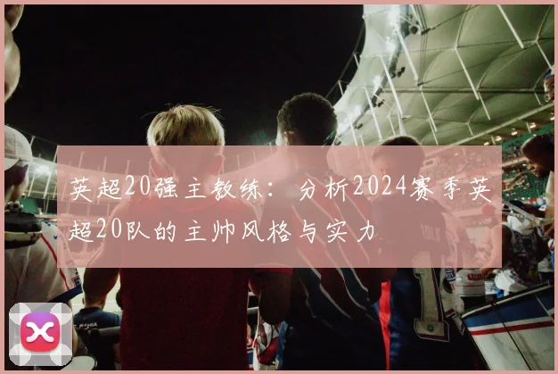 英超20强主教练：分析2024赛季英超20队的主帅风格与实力